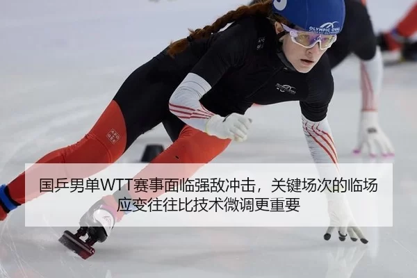 国乒男单WTT赛事面临强敌冲击，关键场次的临场应变往往比技术微调更重要