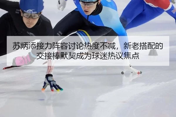 苏炳添接力阵容讨论热度不减，新老搭配的交接棒默契成为球迷热议焦点